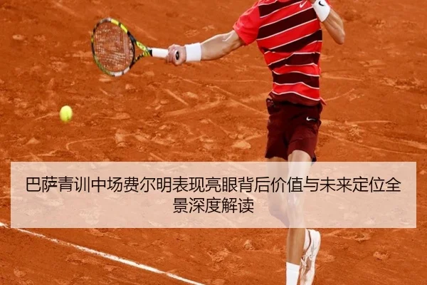 巴萨青训中场费尔明表现亮眼背后价值与未来定位全景深度解读