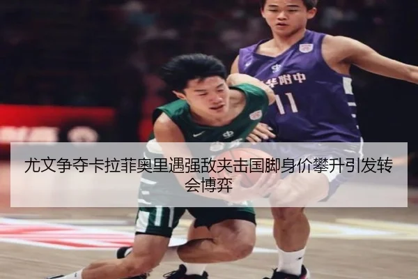 尤文争夺卡拉菲奥里遇强敌夹击国脚身价攀升引发转会博弈